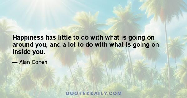 Happiness has little to do with what is going on around you, and a lot to do with what is going on inside you.