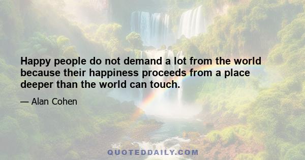 Happy people do not demand a lot from the world because their happiness proceeds from a place deeper than the world can touch.