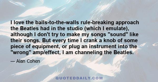 I love the balls-to-the-walls rule-breaking approach the Beatles had in the studio (which I emulate), although I don't try to make my songs sound like their songs. But every time I crank a knob of some piece of