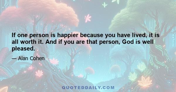 If one person is happier because you have lived, it is all worth it. And if you are that person, God is well pleased.