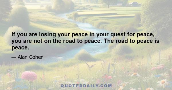 If you are losing your peace in your quest for peace, you are not on the road to peace. The road to peace is peace.