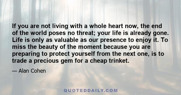 If you are not living with a whole heart now, the end of the world poses no threat; your life is already gone. Life is only as valuable as our presence to enjoy it. To miss the beauty of the moment because you are