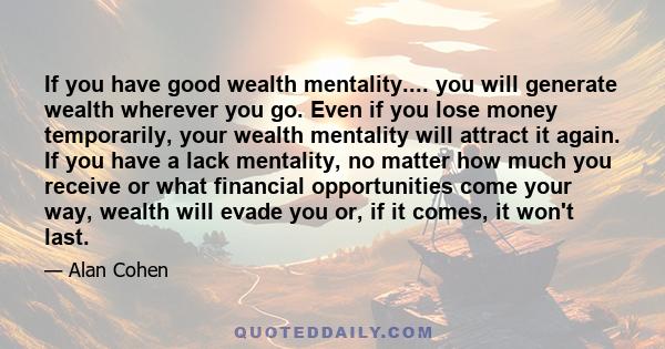 If you have good wealth mentality.... you will generate wealth wherever you go. Even if you lose money temporarily, your wealth mentality will attract it again. If you have a lack mentality, no matter how much you