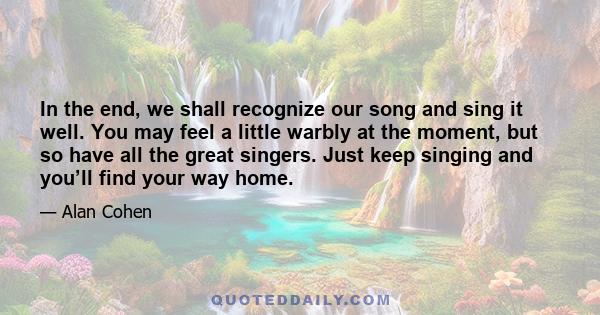 In the end, we shall recognize our song and sing it well. You may feel a little warbly at the moment, but so have all the great singers. Just keep singing and you’ll find your way home.