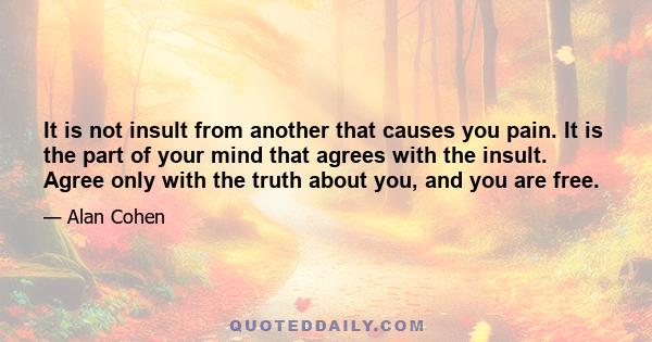 It is not insult from another that causes you pain. It is the part of your mind that agrees with the insult. Agree only with the truth about you, and you are free.