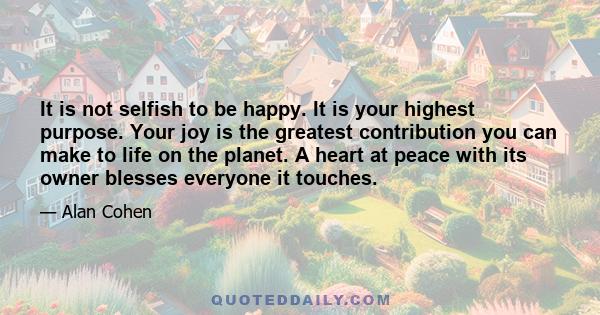 It is not selfish to be happy. It is your highest purpose. Your joy is the greatest contribution you can make to life on the planet. A heart at peace with its owner blesses everyone it touches.