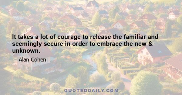 It takes a lot of courage to release the familiar and seemingly secure in order to embrace the new & unknown.