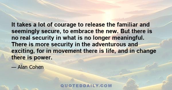 It takes a lot of courage to release the familiar and seemingly secure, to embrace the new. But there is no real security in what is no longer meaningful. There is more security in the adventurous and exciting, for in