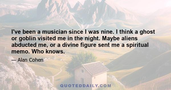 I've been a musician since I was nine. I think a ghost or goblin visited me in the night. Maybe aliens abducted me, or a divine figure sent me a spiritual memo. Who knows.