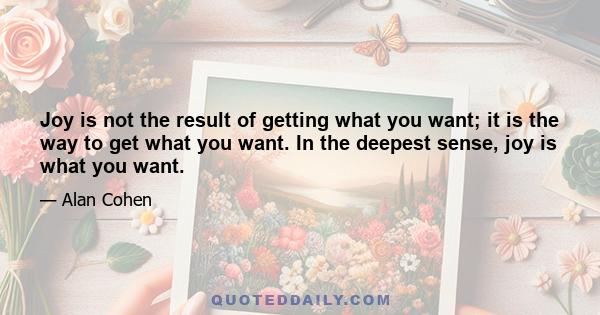 Joy is not the result of getting what you want; it is the way to get what you want. In the deepest sense, joy is what you want.