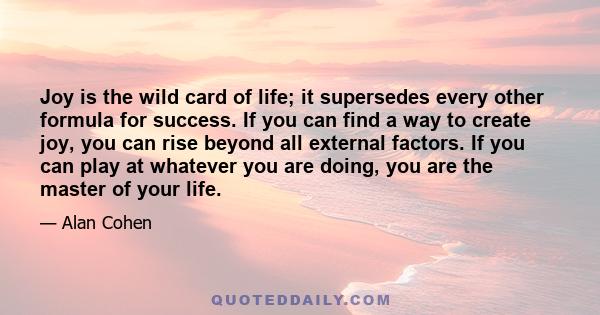 Joy is the wild card of life; it supersedes every other formula for success. If you can find a way to create joy, you can rise beyond all external factors. If you can play at whatever you are doing, you are the master