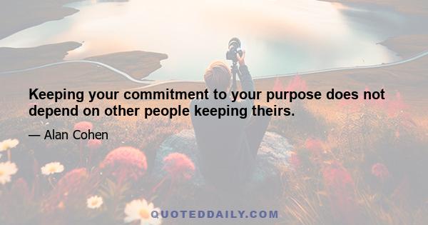 Keeping your commitment to your purpose does not depend on other people keeping theirs.