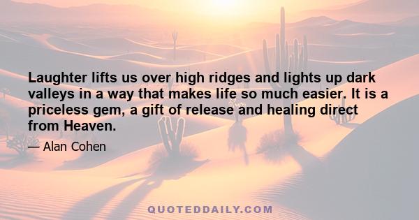 Laughter lifts us over high ridges and lights up dark valleys in a way that makes life so much easier. It is a priceless gem, a gift of release and healing direct from Heaven.