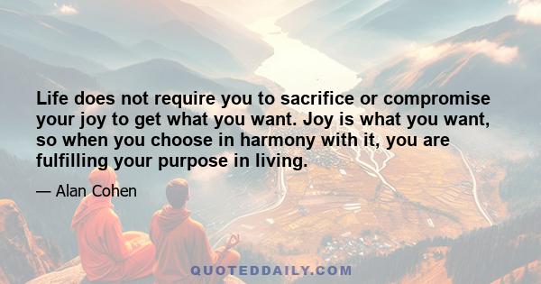 Life does not require you to sacrifice or compromise your joy to get what you want. Joy is what you want, so when you choose in harmony with it, you are fulfilling your purpose in living.