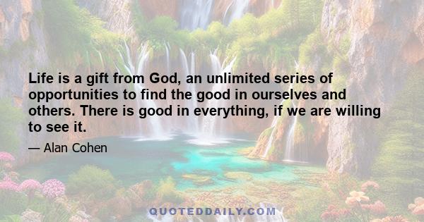 Life is a gift from God, an unlimited series of opportunities to find the good in ourselves and others. There is good in everything, if we are willing to see it.