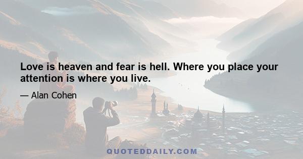 Love is heaven and fear is hell. Where you place your attention is where you live.