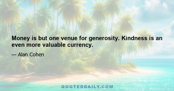 Money is but one venue for generosity. Kindness is an even more valuable currency.