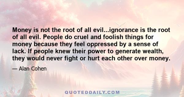 Money is not the root of all evil...ignorance is the root of all evil. People do cruel and foolish things for money because they feel oppressed by a sense of lack. If people knew their power to generate wealth, they