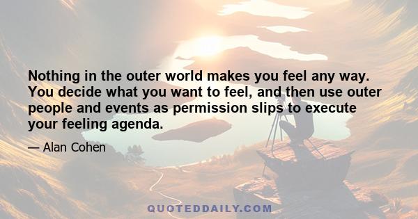 Nothing in the outer world makes you feel any way. You decide what you want to feel, and then use outer people and events as permission slips to execute your feeling agenda.