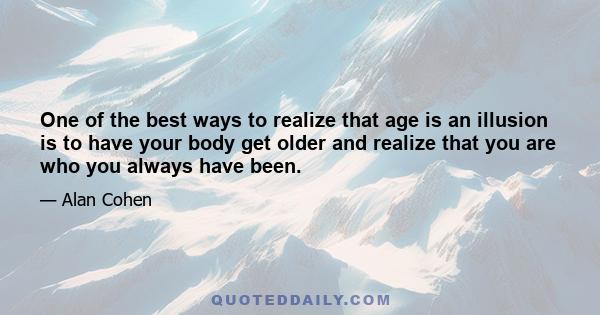 One of the best ways to realize that age is an illusion is to have your body get older and realize that you are who you always have been.