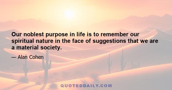 Our noblest purpose in life is to remember our spiritual nature in the face of suggestions that we are a material society.