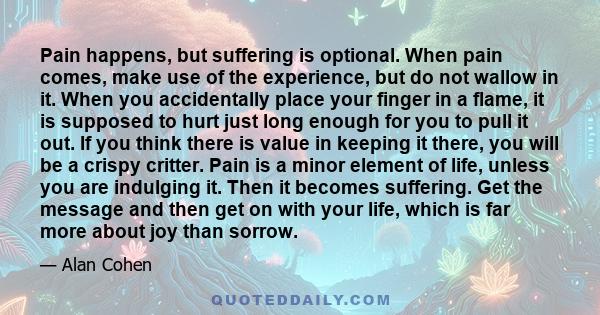 Pain happens, but suffering is optional. When pain comes, make use of the experience, but do not wallow in it. When you accidentally place your finger in a flame, it is supposed to hurt just long enough for you to pull