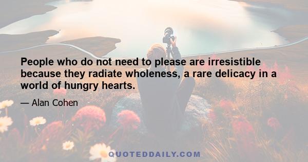 People who do not need to please are irresistible because they radiate wholeness, a rare delicacy in a world of hungry hearts.