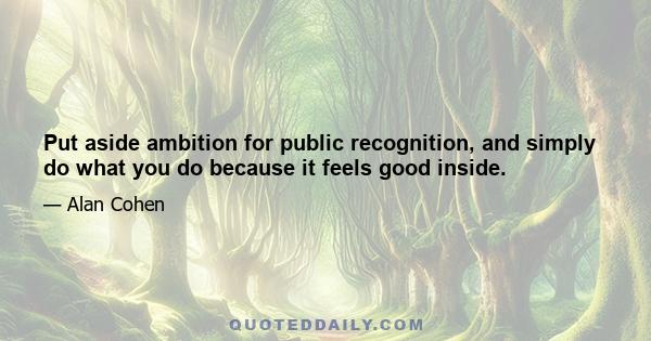 Put aside ambition for public recognition, and simply do what you do because it feels good inside.