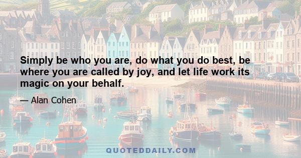 Simply be who you are, do what you do best, be where you are called by joy, and let life work its magic on your behalf.