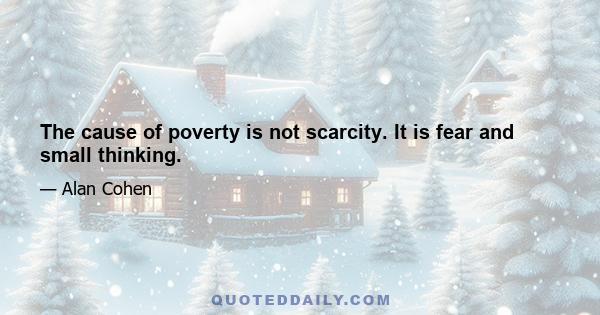 The cause of poverty is not scarcity. It is fear and small thinking.