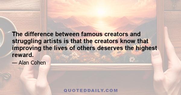 The difference between famous creators and struggling artists is that the creators know that improving the lives of others deserves the highest reward.