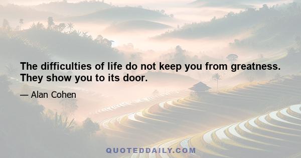 The difficulties of life do not keep you from greatness. They show you to its door.