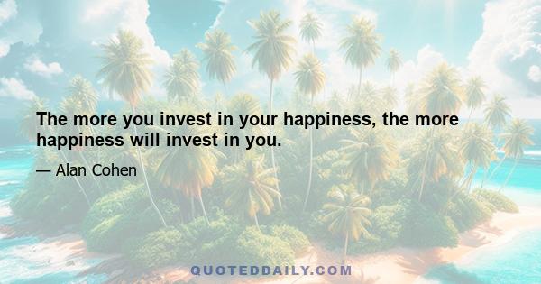 The more you invest in your happiness, the more happiness will invest in you.