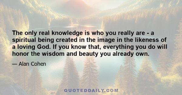 The only real knowledge is who you really are - a spiritual being created in the image in the likeness of a loving God. If you know that, everything you do will honor the wisdom and beauty you already own.