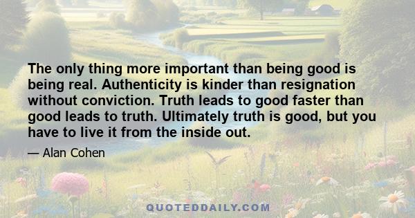 The only thing more important than being good is being real. Authenticity is kinder than resignation without conviction. Truth leads to good faster than good leads to truth. Ultimately truth is good, but you have to