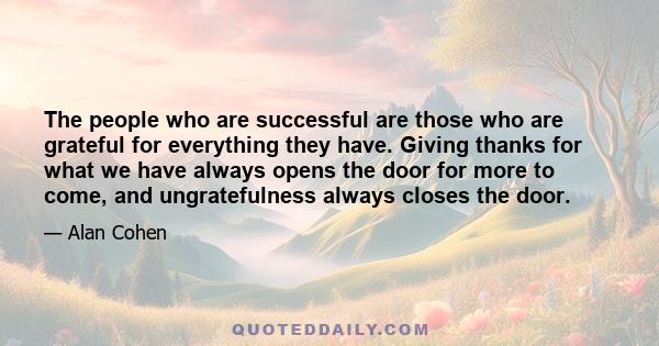 The people who are successful are those who are grateful for everything they have. Giving thanks for what we have always opens the door for more to come, and ungratefulness always closes the door.