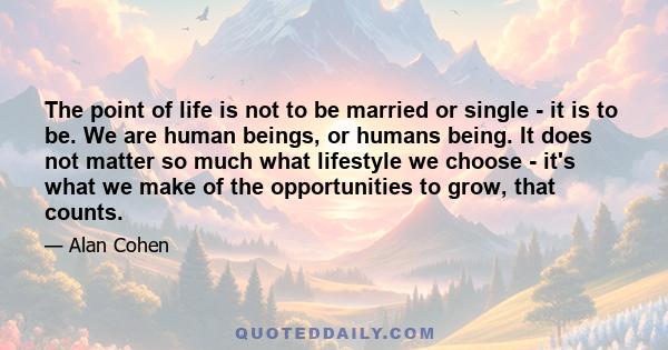 The point of life is not to be married or single - it is to be. We are human beings, or humans being. It does not matter so much what lifestyle we choose - it's what we make of the opportunities to grow, that counts.