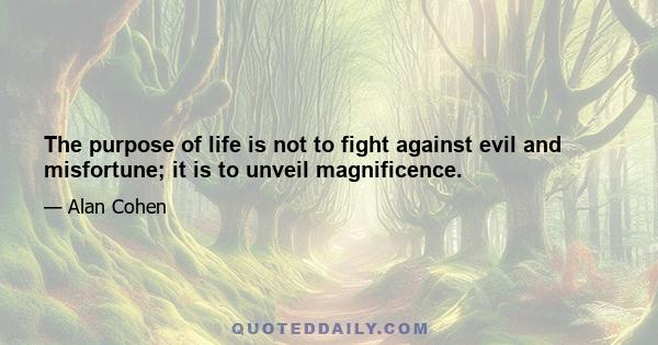 The purpose of life is not to fight against evil and misfortune; it is to unveil magnificence.