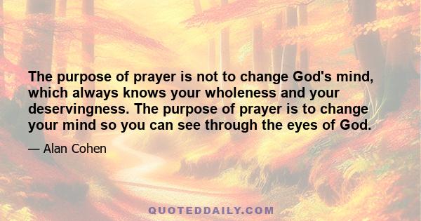 The purpose of prayer is not to change God's mind, which always knows your wholeness and your deservingness. The purpose of prayer is to change your mind so you can see through the eyes of God.