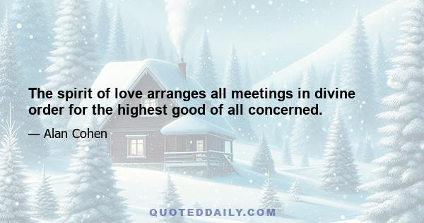 The spirit of love arranges all meetings in divine order for the highest good of all concerned.