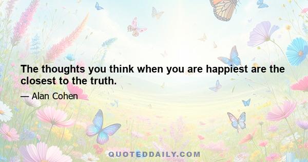 The thoughts you think when you are happiest are the closest to the truth.