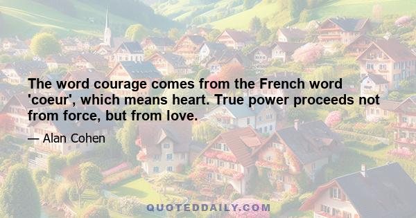 The word courage comes from the French word 'coeur', which means heart. True power proceeds not from force, but from love.