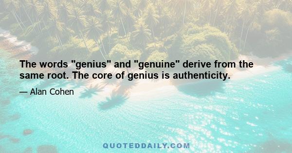 The words genius and genuine derive from the same root. The core of genius is authenticity.