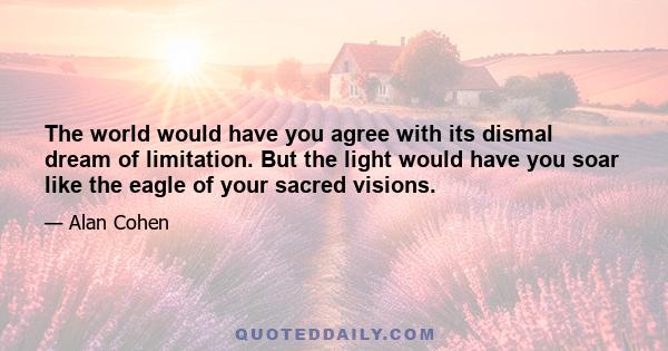 The world would have you agree with its dismal dream of limitation. But the light would have you soar like the eagle of your sacred visions.