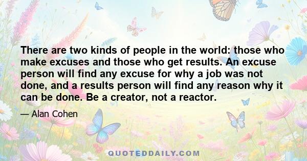 There are two kinds of people in the world: those who make excuses and those who get results. An excuse person will find any excuse for why a job was not done, and a results person will find any reason why it can be