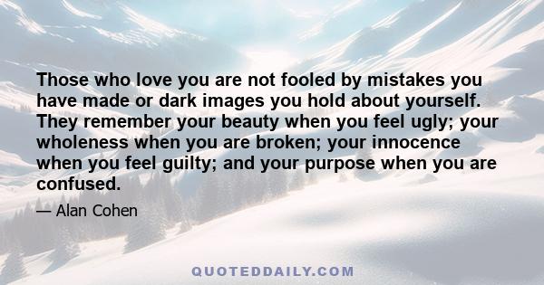 Those who love you are not fooled by mistakes you have made or dark images you hold about yourself. They remember your beauty when you feel ugly; your wholeness when you are broken; your innocence when you feel guilty;