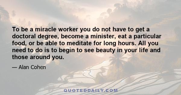 To be a miracle worker you do not have to get a doctoral degree, become a minister, eat a particular food, or be able to meditate for long hours. All you need to do is to begin to see beauty in your life and those