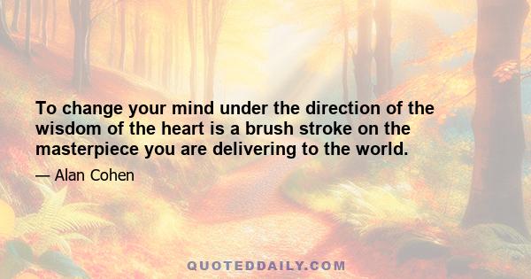 To change your mind under the direction of the wisdom of the heart is a brush stroke on the masterpiece you are delivering to the world.