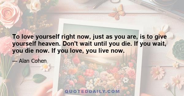 To love yourself right now, just as you are, is to give yourself heaven. Don't wait until you die. If you wait, you die now. If you love, you live now.