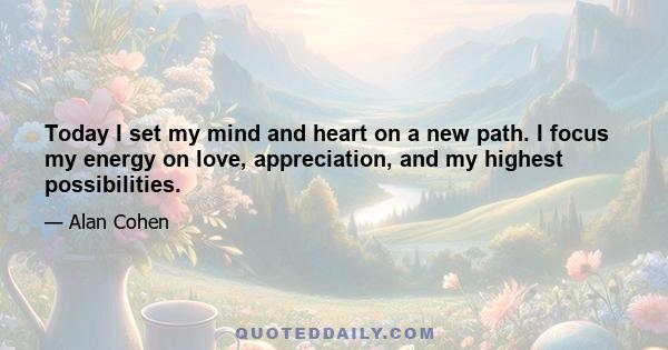 Today I set my mind and heart on a new path. I focus my energy on love, appreciation, and my highest possibilities.